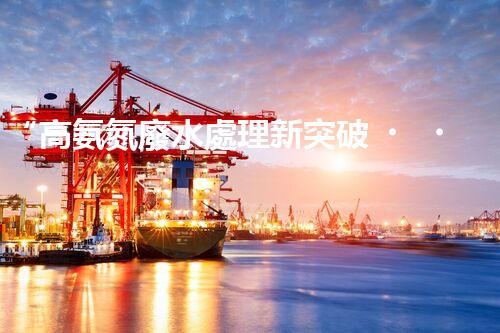 “高氨氮廢水處理新突破，綠色環(huán)保技術助力高效凈化”